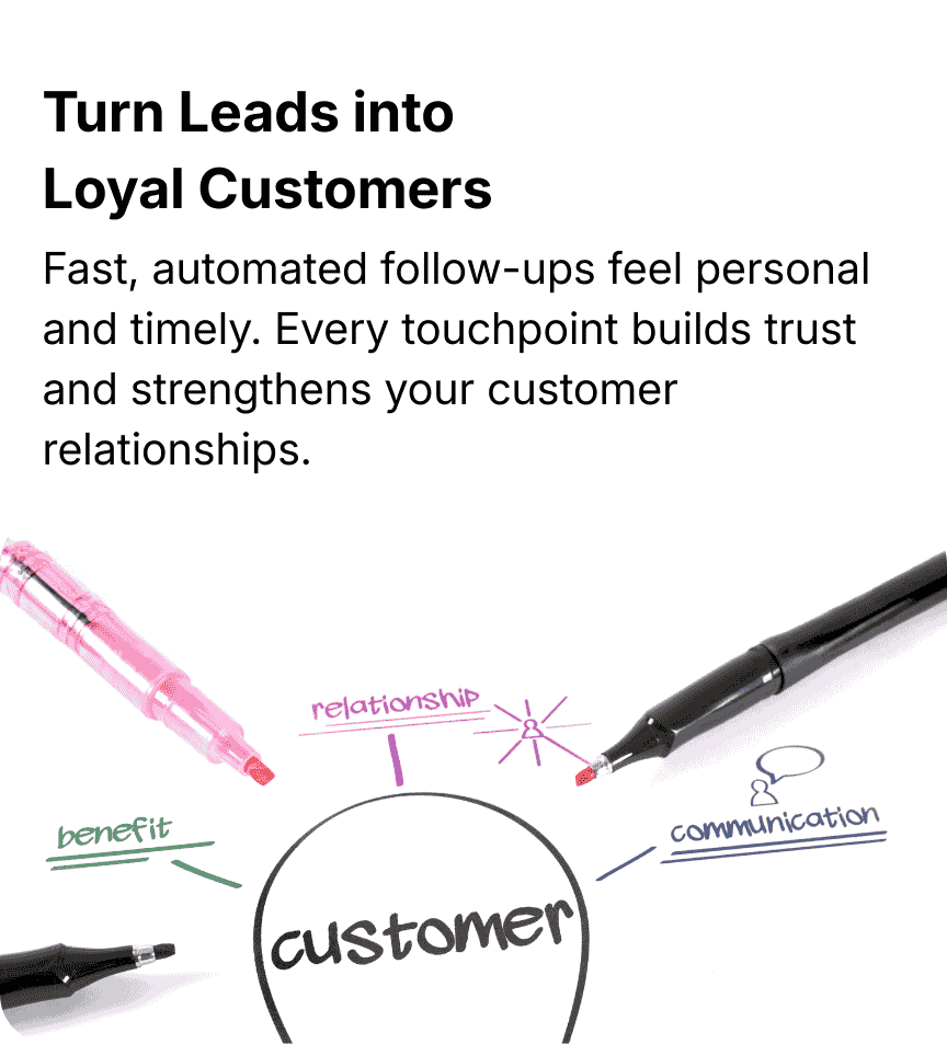 Turn Leads Into Loyal Customers Fast, professional follow‑up builds trust from the first touchpoint — helping turn new inquiries into repeat customers and long‑term clients.